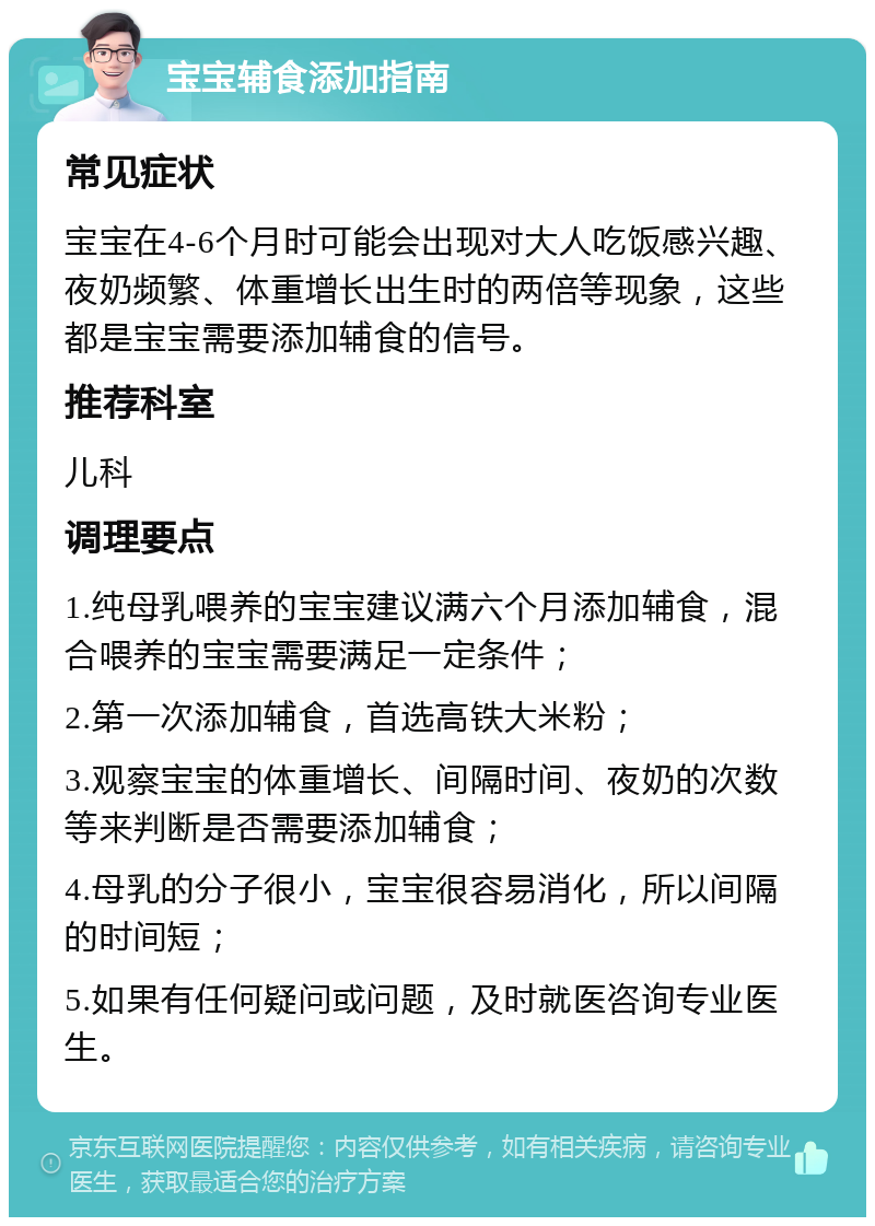 宝宝辅食添加指南 常见症状 宝宝在4-6个月时可能会出现对大人吃饭感兴趣、夜奶频繁、体重增长出生时的两倍等现象，这些都是宝宝需要添加辅食的信号。 推荐科室 儿科 调理要点 1.纯母乳喂养的宝宝建议满六个月添加辅食，混合喂养的宝宝需要满足一定条件； 2.第一次添加辅食，首选高铁大米粉； 3.观察宝宝的体重增长、间隔时间、夜奶的次数等来判断是否需要添加辅食； 4.母乳的分子很小，宝宝很容易消化，所以间隔的时间短； 5.如果有任何疑问或问题，及时就医咨询专业医生。