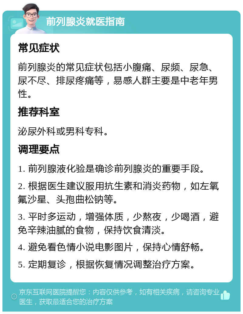 前列腺炎就医指南 常见症状 前列腺炎的常见症状包括小腹痛、尿频、尿急、尿不尽、排尿疼痛等，易感人群主要是中老年男性。 推荐科室 泌尿外科或男科专科。 调理要点 1. 前列腺液化验是确诊前列腺炎的重要手段。 2. 根据医生建议服用抗生素和消炎药物，如左氧氟沙星、头孢曲松钠等。 3. 平时多运动，增强体质，少熬夜，少喝酒，避免辛辣油腻的食物，保持饮食清淡。 4. 避免看色情小说电影图片，保持心情舒畅。 5. 定期复诊，根据恢复情况调整治疗方案。