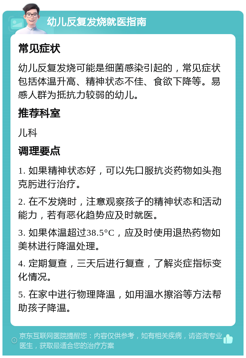 幼儿反复发烧就医指南 常见症状 幼儿反复发烧可能是细菌感染引起的，常见症状包括体温升高、精神状态不佳、食欲下降等。易感人群为抵抗力较弱的幼儿。 推荐科室 儿科 调理要点 1. 如果精神状态好，可以先口服抗炎药物如头孢克肟进行治疗。 2. 在不发烧时，注意观察孩子的精神状态和活动能力，若有恶化趋势应及时就医。 3. 如果体温超过38.5°C，应及时使用退热药物如美林进行降温处理。 4. 定期复查，三天后进行复查，了解炎症指标变化情况。 5. 在家中进行物理降温，如用温水擦浴等方法帮助孩子降温。