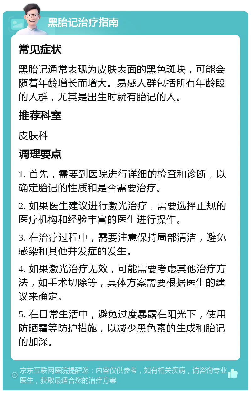 黑胎记治疗指南 常见症状 黑胎记通常表现为皮肤表面的黑色斑块，可能会随着年龄增长而增大。易感人群包括所有年龄段的人群，尤其是出生时就有胎记的人。 推荐科室 皮肤科 调理要点 1. 首先，需要到医院进行详细的检查和诊断，以确定胎记的性质和是否需要治疗。 2. 如果医生建议进行激光治疗，需要选择正规的医疗机构和经验丰富的医生进行操作。 3. 在治疗过程中，需要注意保持局部清洁，避免感染和其他并发症的发生。 4. 如果激光治疗无效，可能需要考虑其他治疗方法，如手术切除等，具体方案需要根据医生的建议来确定。 5. 在日常生活中，避免过度暴露在阳光下，使用防晒霜等防护措施，以减少黑色素的生成和胎记的加深。