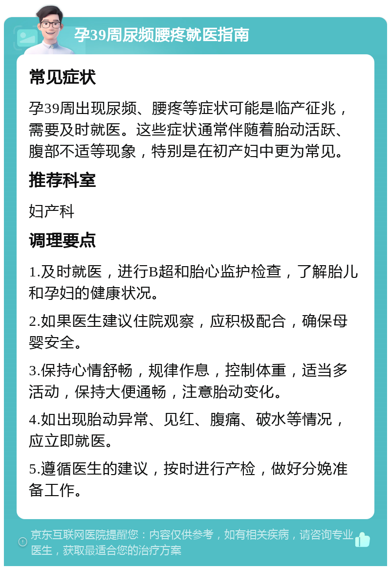 孕39周尿频腰疼就医指南 常见症状 孕39周出现尿频、腰疼等症状可能是临产征兆，需要及时就医。这些症状通常伴随着胎动活跃、腹部不适等现象，特别是在初产妇中更为常见。 推荐科室 妇产科 调理要点 1.及时就医，进行B超和胎心监护检查，了解胎儿和孕妇的健康状况。 2.如果医生建议住院观察，应积极配合，确保母婴安全。 3.保持心情舒畅，规律作息，控制体重，适当多活动，保持大便通畅，注意胎动变化。 4.如出现胎动异常、见红、腹痛、破水等情况，应立即就医。 5.遵循医生的建议，按时进行产检，做好分娩准备工作。