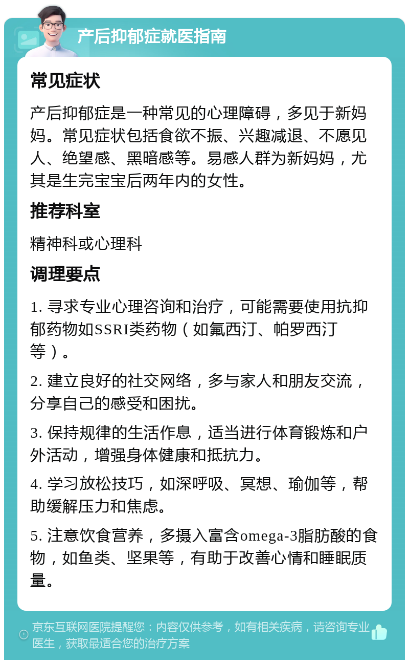 产后抑郁症就医指南 常见症状 产后抑郁症是一种常见的心理障碍，多见于新妈妈。常见症状包括食欲不振、兴趣减退、不愿见人、绝望感、黑暗感等。易感人群为新妈妈，尤其是生完宝宝后两年内的女性。 推荐科室 精神科或心理科 调理要点 1. 寻求专业心理咨询和治疗，可能需要使用抗抑郁药物如SSRI类药物（如氟西汀、帕罗西汀等）。 2. 建立良好的社交网络，多与家人和朋友交流，分享自己的感受和困扰。 3. 保持规律的生活作息，适当进行体育锻炼和户外活动，增强身体健康和抵抗力。 4. 学习放松技巧，如深呼吸、冥想、瑜伽等，帮助缓解压力和焦虑。 5. 注意饮食营养，多摄入富含omega-3脂肪酸的食物，如鱼类、坚果等，有助于改善心情和睡眠质量。