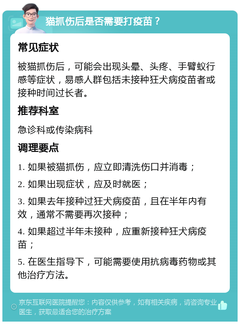 猫抓伤后是否需要打疫苗？ 常见症状 被猫抓伤后，可能会出现头晕、头疼、手臂蚁行感等症状，易感人群包括未接种狂犬病疫苗者或接种时间过长者。 推荐科室 急诊科或传染病科 调理要点 1. 如果被猫抓伤，应立即清洗伤口并消毒； 2. 如果出现症状，应及时就医； 3. 如果去年接种过狂犬病疫苗，且在半年内有效，通常不需要再次接种； 4. 如果超过半年未接种，应重新接种狂犬病疫苗； 5. 在医生指导下，可能需要使用抗病毒药物或其他治疗方法。