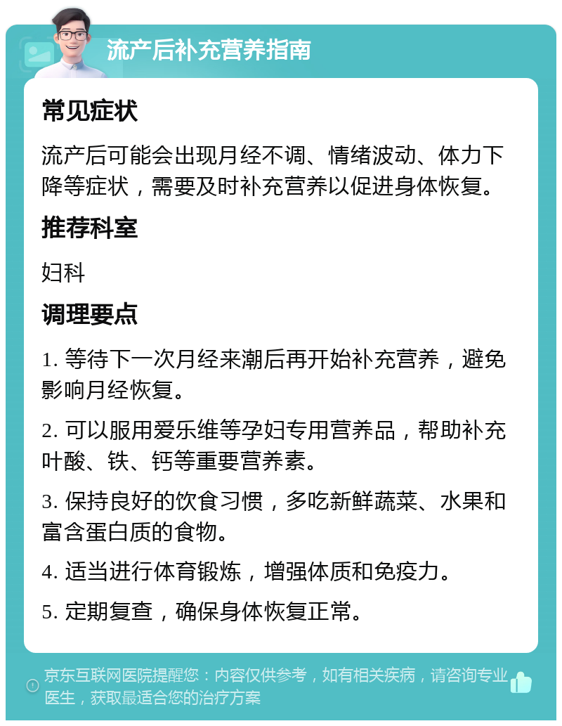 流产后补充营养指南 常见症状 流产后可能会出现月经不调、情绪波动、体力下降等症状，需要及时补充营养以促进身体恢复。 推荐科室 妇科 调理要点 1. 等待下一次月经来潮后再开始补充营养，避免影响月经恢复。 2. 可以服用爱乐维等孕妇专用营养品，帮助补充叶酸、铁、钙等重要营养素。 3. 保持良好的饮食习惯，多吃新鲜蔬菜、水果和富含蛋白质的食物。 4. 适当进行体育锻炼，增强体质和免疫力。 5. 定期复查，确保身体恢复正常。