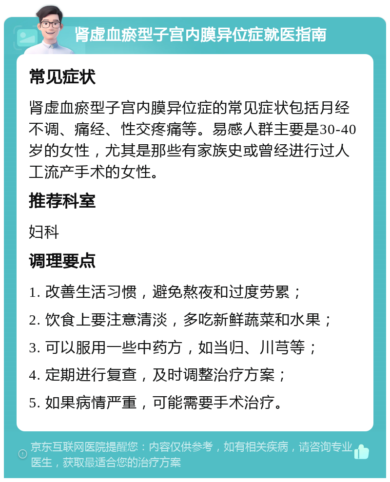 肾虚血瘀型子宫内膜异位症就医指南 常见症状 肾虚血瘀型子宫内膜异位症的常见症状包括月经不调、痛经、性交疼痛等。易感人群主要是30-40岁的女性，尤其是那些有家族史或曾经进行过人工流产手术的女性。 推荐科室 妇科 调理要点 1. 改善生活习惯，避免熬夜和过度劳累； 2. 饮食上要注意清淡，多吃新鲜蔬菜和水果； 3. 可以服用一些中药方，如当归、川芎等； 4. 定期进行复查，及时调整治疗方案； 5. 如果病情严重，可能需要手术治疗。