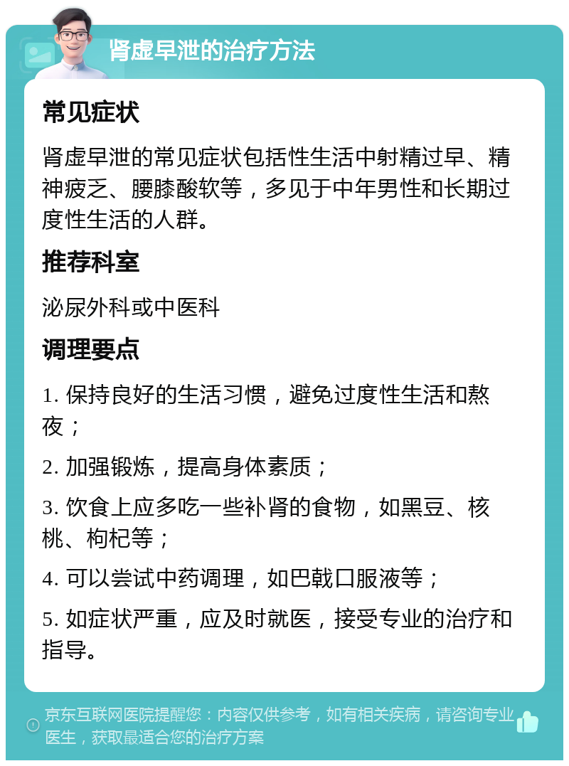 肾虚早泄的治疗方法 常见症状 肾虚早泄的常见症状包括性生活中射精过早、精神疲乏、腰膝酸软等，多见于中年男性和长期过度性生活的人群。 推荐科室 泌尿外科或中医科 调理要点 1. 保持良好的生活习惯，避免过度性生活和熬夜； 2. 加强锻炼，提高身体素质； 3. 饮食上应多吃一些补肾的食物，如黑豆、核桃、枸杞等； 4. 可以尝试中药调理，如巴戟口服液等； 5. 如症状严重，应及时就医，接受专业的治疗和指导。