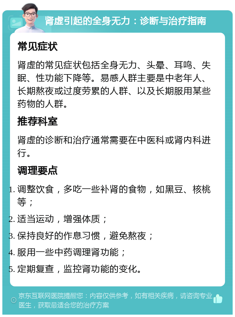 肾虚引起的全身无力：诊断与治疗指南 常见症状 肾虚的常见症状包括全身无力、头晕、耳鸣、失眠、性功能下降等。易感人群主要是中老年人、长期熬夜或过度劳累的人群、以及长期服用某些药物的人群。 推荐科室 肾虚的诊断和治疗通常需要在中医科或肾内科进行。 调理要点 调整饮食，多吃一些补肾的食物，如黑豆、核桃等； 适当运动，增强体质； 保持良好的作息习惯，避免熬夜； 服用一些中药调理肾功能； 定期复查，监控肾功能的变化。