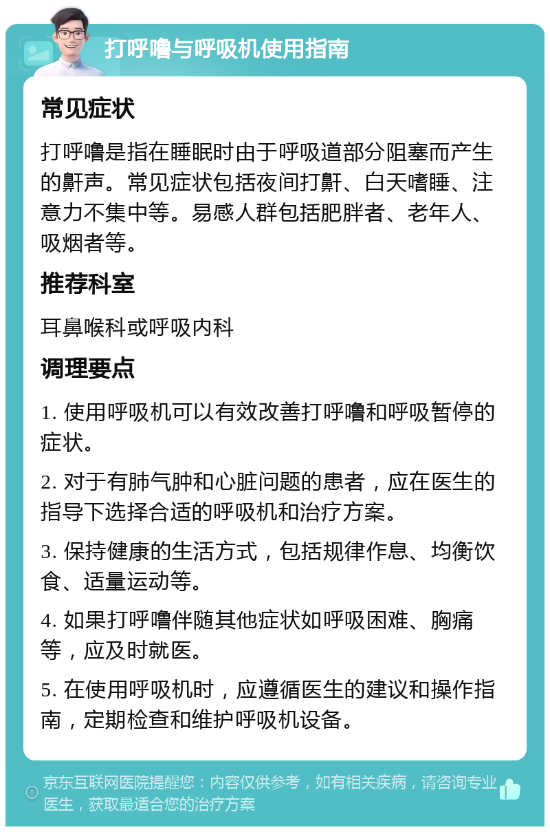 打呼噜与呼吸机使用指南 常见症状 打呼噜是指在睡眠时由于呼吸道部分阻塞而产生的鼾声。常见症状包括夜间打鼾、白天嗜睡、注意力不集中等。易感人群包括肥胖者、老年人、吸烟者等。 推荐科室 耳鼻喉科或呼吸内科 调理要点 1. 使用呼吸机可以有效改善打呼噜和呼吸暂停的症状。 2. 对于有肺气肿和心脏问题的患者，应在医生的指导下选择合适的呼吸机和治疗方案。 3. 保持健康的生活方式，包括规律作息、均衡饮食、适量运动等。 4. 如果打呼噜伴随其他症状如呼吸困难、胸痛等，应及时就医。 5. 在使用呼吸机时，应遵循医生的建议和操作指南，定期检查和维护呼吸机设备。