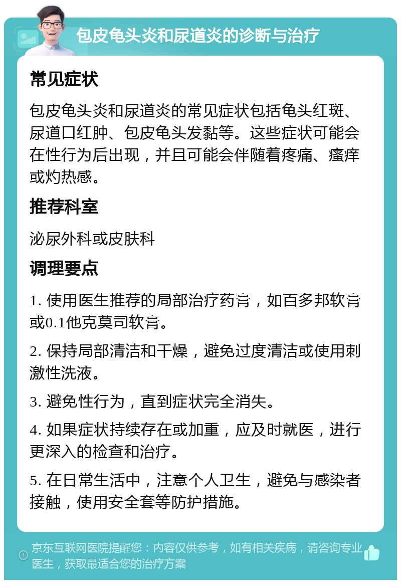 包皮龟头炎和尿道炎的诊断与治疗 常见症状 包皮龟头炎和尿道炎的常见症状包括龟头红斑、尿道口红肿、包皮龟头发黏等。这些症状可能会在性行为后出现，并且可能会伴随着疼痛、瘙痒或灼热感。 推荐科室 泌尿外科或皮肤科 调理要点 1. 使用医生推荐的局部治疗药膏，如百多邦软膏或0.1他克莫司软膏。 2. 保持局部清洁和干燥，避免过度清洁或使用刺激性洗液。 3. 避免性行为，直到症状完全消失。 4. 如果症状持续存在或加重，应及时就医，进行更深入的检查和治疗。 5. 在日常生活中，注意个人卫生，避免与感染者接触，使用安全套等防护措施。