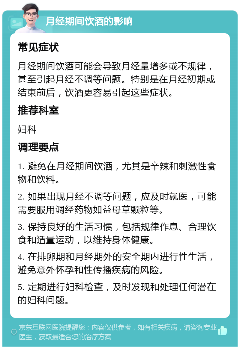 月经期间饮酒的影响 常见症状 月经期间饮酒可能会导致月经量增多或不规律，甚至引起月经不调等问题。特别是在月经初期或结束前后，饮酒更容易引起这些症状。 推荐科室 妇科 调理要点 1. 避免在月经期间饮酒，尤其是辛辣和刺激性食物和饮料。 2. 如果出现月经不调等问题，应及时就医，可能需要服用调经药物如益母草颗粒等。 3. 保持良好的生活习惯，包括规律作息、合理饮食和适量运动，以维持身体健康。 4. 在排卵期和月经期外的安全期内进行性生活，避免意外怀孕和性传播疾病的风险。 5. 定期进行妇科检查，及时发现和处理任何潜在的妇科问题。