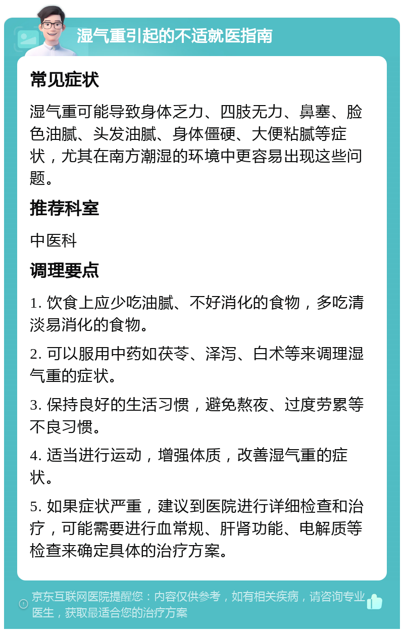 湿气重引起的不适就医指南 常见症状 湿气重可能导致身体乏力、四肢无力、鼻塞、脸色油腻、头发油腻、身体僵硬、大便粘腻等症状，尤其在南方潮湿的环境中更容易出现这些问题。 推荐科室 中医科 调理要点 1. 饮食上应少吃油腻、不好消化的食物，多吃清淡易消化的食物。 2. 可以服用中药如茯苓、泽泻、白术等来调理湿气重的症状。 3. 保持良好的生活习惯，避免熬夜、过度劳累等不良习惯。 4. 适当进行运动，增强体质，改善湿气重的症状。 5. 如果症状严重，建议到医院进行详细检查和治疗，可能需要进行血常规、肝肾功能、电解质等检查来确定具体的治疗方案。