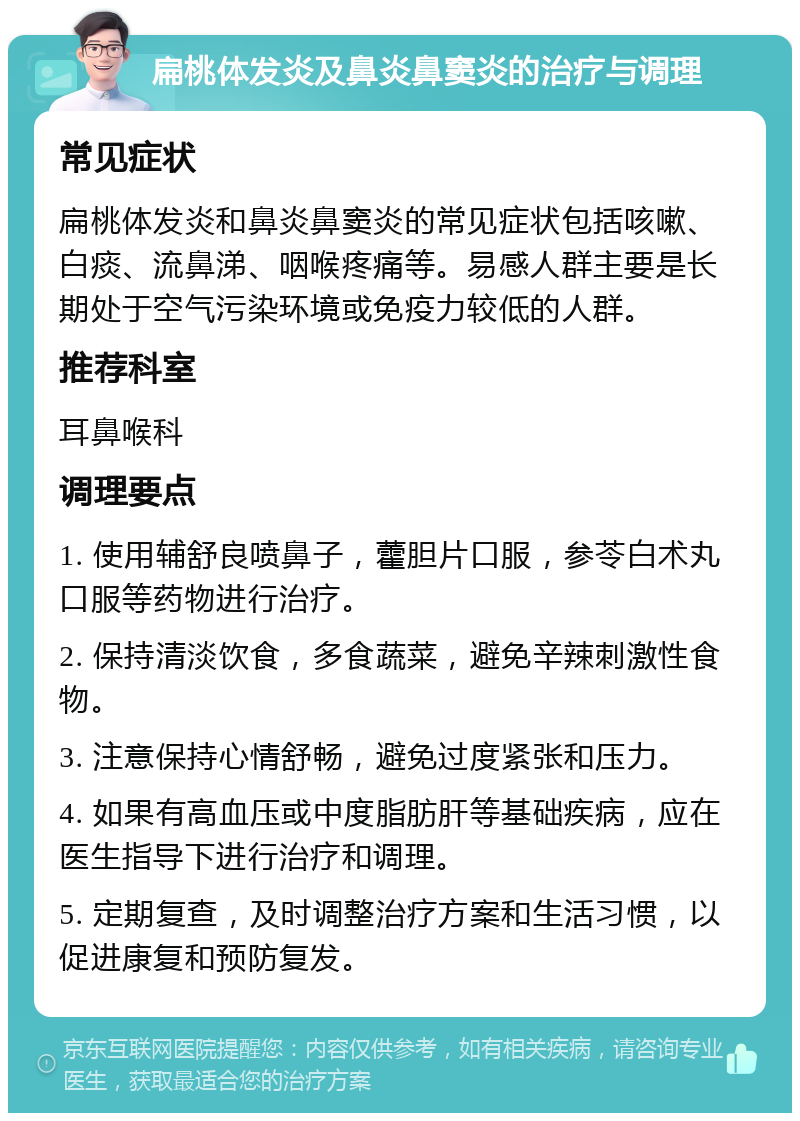 扁桃体发炎及鼻炎鼻窦炎的治疗与调理 常见症状 扁桃体发炎和鼻炎鼻窦炎的常见症状包括咳嗽、白痰、流鼻涕、咽喉疼痛等。易感人群主要是长期处于空气污染环境或免疫力较低的人群。 推荐科室 耳鼻喉科 调理要点 1. 使用辅舒良喷鼻子，藿胆片口服，参苓白术丸口服等药物进行治疗。 2. 保持清淡饮食，多食蔬菜，避免辛辣刺激性食物。 3. 注意保持心情舒畅，避免过度紧张和压力。 4. 如果有高血压或中度脂肪肝等基础疾病，应在医生指导下进行治疗和调理。 5. 定期复查，及时调整治疗方案和生活习惯，以促进康复和预防复发。