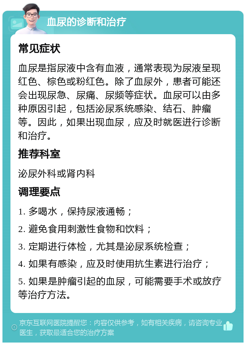 血尿的诊断和治疗 常见症状 血尿是指尿液中含有血液，通常表现为尿液呈现红色、棕色或粉红色。除了血尿外，患者可能还会出现尿急、尿痛、尿频等症状。血尿可以由多种原因引起，包括泌尿系统感染、结石、肿瘤等。因此，如果出现血尿，应及时就医进行诊断和治疗。 推荐科室 泌尿外科或肾内科 调理要点 1. 多喝水，保持尿液通畅； 2. 避免食用刺激性食物和饮料； 3. 定期进行体检，尤其是泌尿系统检查； 4. 如果有感染，应及时使用抗生素进行治疗； 5. 如果是肿瘤引起的血尿，可能需要手术或放疗等治疗方法。