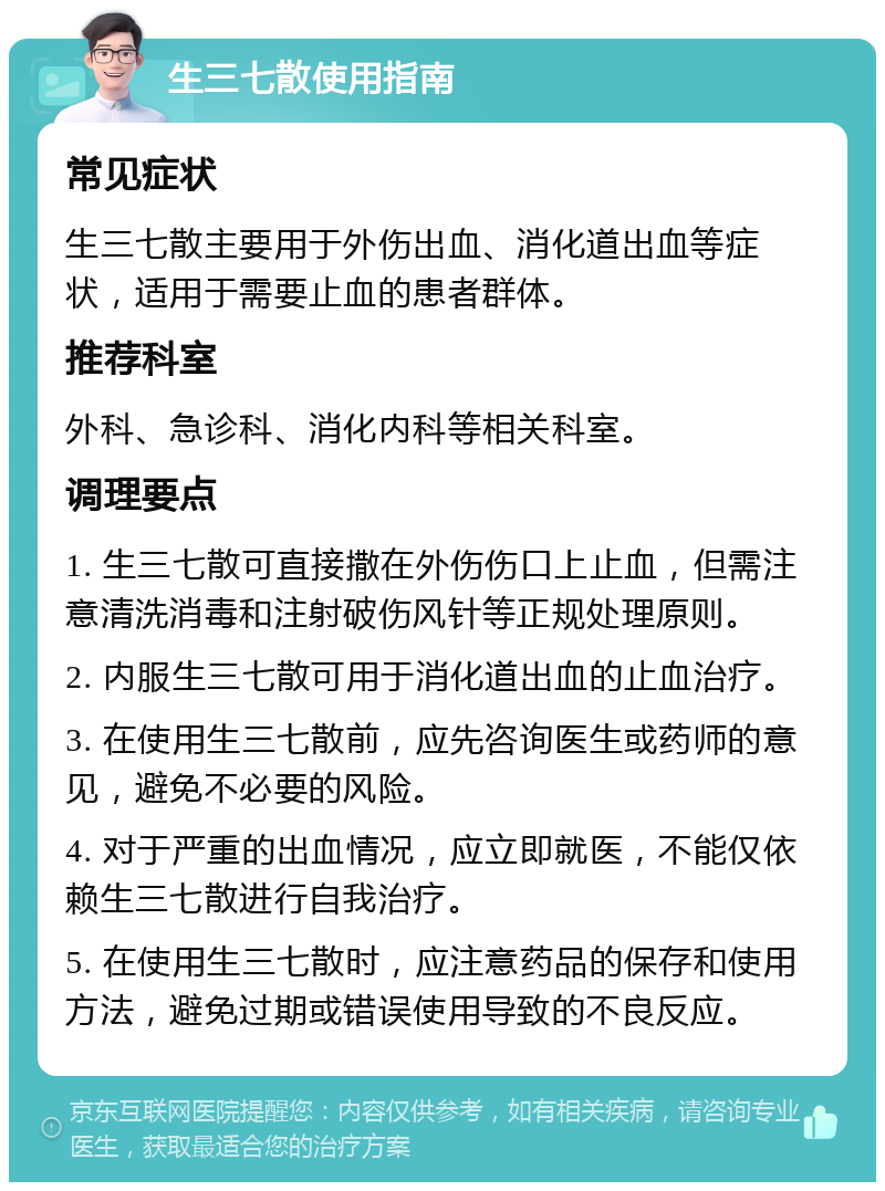 生三七散使用指南 常见症状 生三七散主要用于外伤出血、消化道出血等症状，适用于需要止血的患者群体。 推荐科室 外科、急诊科、消化内科等相关科室。 调理要点 1. 生三七散可直接撒在外伤伤口上止血，但需注意清洗消毒和注射破伤风针等正规处理原则。 2. 内服生三七散可用于消化道出血的止血治疗。 3. 在使用生三七散前，应先咨询医生或药师的意见，避免不必要的风险。 4. 对于严重的出血情况，应立即就医，不能仅依赖生三七散进行自我治疗。 5. 在使用生三七散时，应注意药品的保存和使用方法，避免过期或错误使用导致的不良反应。