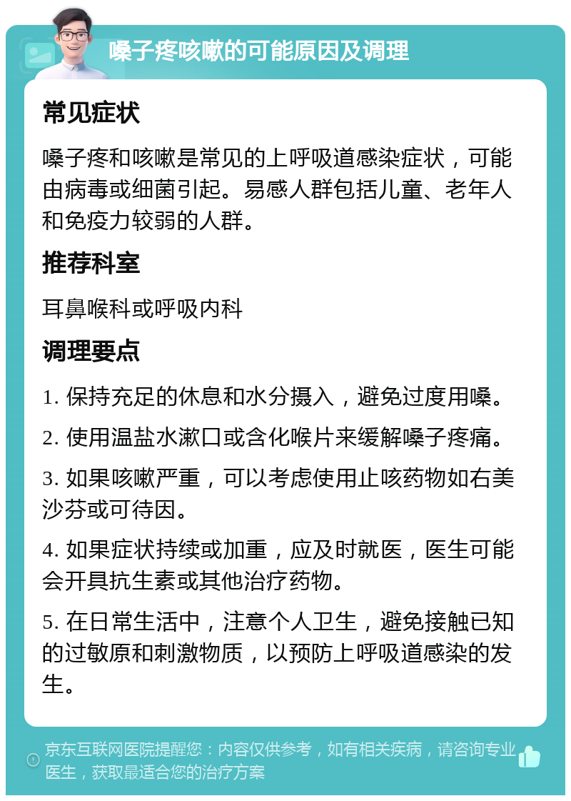 嗓子疼咳嗽的可能原因及调理 常见症状 嗓子疼和咳嗽是常见的上呼吸道感染症状，可能由病毒或细菌引起。易感人群包括儿童、老年人和免疫力较弱的人群。 推荐科室 耳鼻喉科或呼吸内科 调理要点 1. 保持充足的休息和水分摄入，避免过度用嗓。 2. 使用温盐水漱口或含化喉片来缓解嗓子疼痛。 3. 如果咳嗽严重，可以考虑使用止咳药物如右美沙芬或可待因。 4. 如果症状持续或加重，应及时就医，医生可能会开具抗生素或其他治疗药物。 5. 在日常生活中，注意个人卫生，避免接触已知的过敏原和刺激物质，以预防上呼吸道感染的发生。