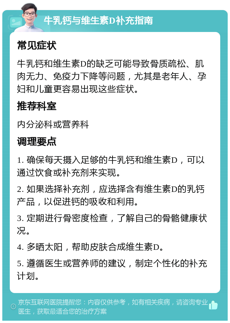 牛乳钙与维生素D补充指南 常见症状 牛乳钙和维生素D的缺乏可能导致骨质疏松、肌肉无力、免疫力下降等问题，尤其是老年人、孕妇和儿童更容易出现这些症状。 推荐科室 内分泌科或营养科 调理要点 1. 确保每天摄入足够的牛乳钙和维生素D，可以通过饮食或补充剂来实现。 2. 如果选择补充剂，应选择含有维生素D的乳钙产品，以促进钙的吸收和利用。 3. 定期进行骨密度检查，了解自己的骨骼健康状况。 4. 多晒太阳，帮助皮肤合成维生素D。 5. 遵循医生或营养师的建议，制定个性化的补充计划。