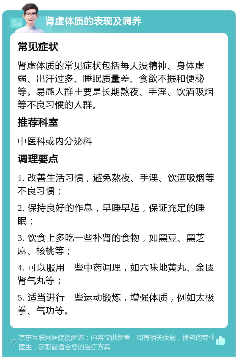 肾虚体质的表现及调养 常见症状 肾虚体质的常见症状包括每天没精神、身体虚弱、出汗过多、睡眠质量差、食欲不振和便秘等。易感人群主要是长期熬夜、手淫、饮酒吸烟等不良习惯的人群。 推荐科室 中医科或内分泌科 调理要点 1. 改善生活习惯，避免熬夜、手淫、饮酒吸烟等不良习惯； 2. 保持良好的作息，早睡早起，保证充足的睡眠； 3. 饮食上多吃一些补肾的食物，如黑豆、黑芝麻、核桃等； 4. 可以服用一些中药调理，如六味地黄丸、金匮肾气丸等； 5. 适当进行一些运动锻炼，增强体质，例如太极拳、气功等。