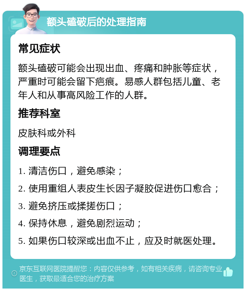 额头磕破后的处理指南 常见症状 额头磕破可能会出现出血、疼痛和肿胀等症状，严重时可能会留下疤痕。易感人群包括儿童、老年人和从事高风险工作的人群。 推荐科室 皮肤科或外科 调理要点 1. 清洁伤口，避免感染； 2. 使用重组人表皮生长因子凝胶促进伤口愈合； 3. 避免挤压或揉搓伤口； 4. 保持休息，避免剧烈运动； 5. 如果伤口较深或出血不止，应及时就医处理。