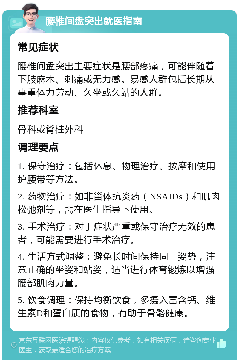 腰椎间盘突出就医指南 常见症状 腰椎间盘突出主要症状是腰部疼痛，可能伴随着下肢麻木、刺痛或无力感。易感人群包括长期从事重体力劳动、久坐或久站的人群。 推荐科室 骨科或脊柱外科 调理要点 1. 保守治疗：包括休息、物理治疗、按摩和使用护腰带等方法。 2. 药物治疗：如非甾体抗炎药（NSAIDs）和肌肉松弛剂等，需在医生指导下使用。 3. 手术治疗：对于症状严重或保守治疗无效的患者，可能需要进行手术治疗。 4. 生活方式调整：避免长时间保持同一姿势，注意正确的坐姿和站姿，适当进行体育锻炼以增强腰部肌肉力量。 5. 饮食调理：保持均衡饮食，多摄入富含钙、维生素D和蛋白质的食物，有助于骨骼健康。