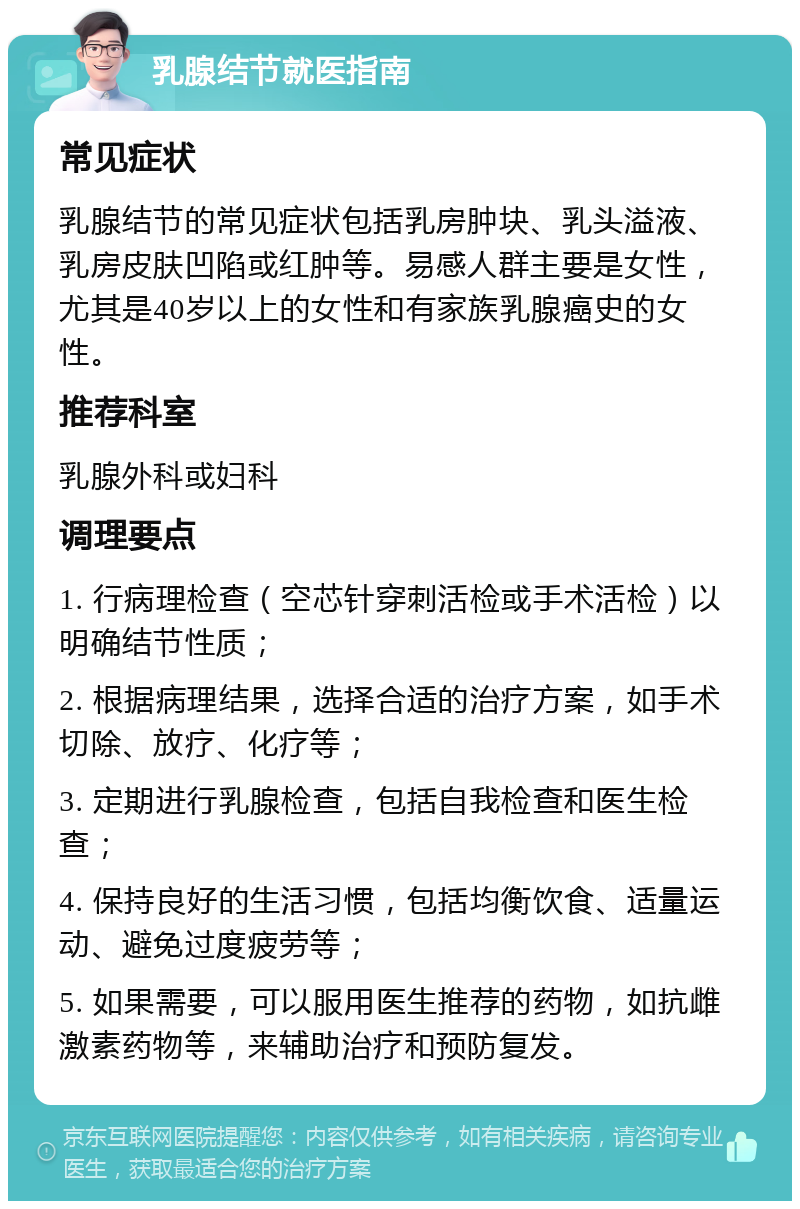 乳腺结节就医指南 常见症状 乳腺结节的常见症状包括乳房肿块、乳头溢液、乳房皮肤凹陷或红肿等。易感人群主要是女性，尤其是40岁以上的女性和有家族乳腺癌史的女性。 推荐科室 乳腺外科或妇科 调理要点 1. 行病理检查（空芯针穿刺活检或手术活检）以明确结节性质； 2. 根据病理结果，选择合适的治疗方案，如手术切除、放疗、化疗等； 3. 定期进行乳腺检查，包括自我检查和医生检查； 4. 保持良好的生活习惯，包括均衡饮食、适量运动、避免过度疲劳等； 5. 如果需要，可以服用医生推荐的药物，如抗雌激素药物等，来辅助治疗和预防复发。