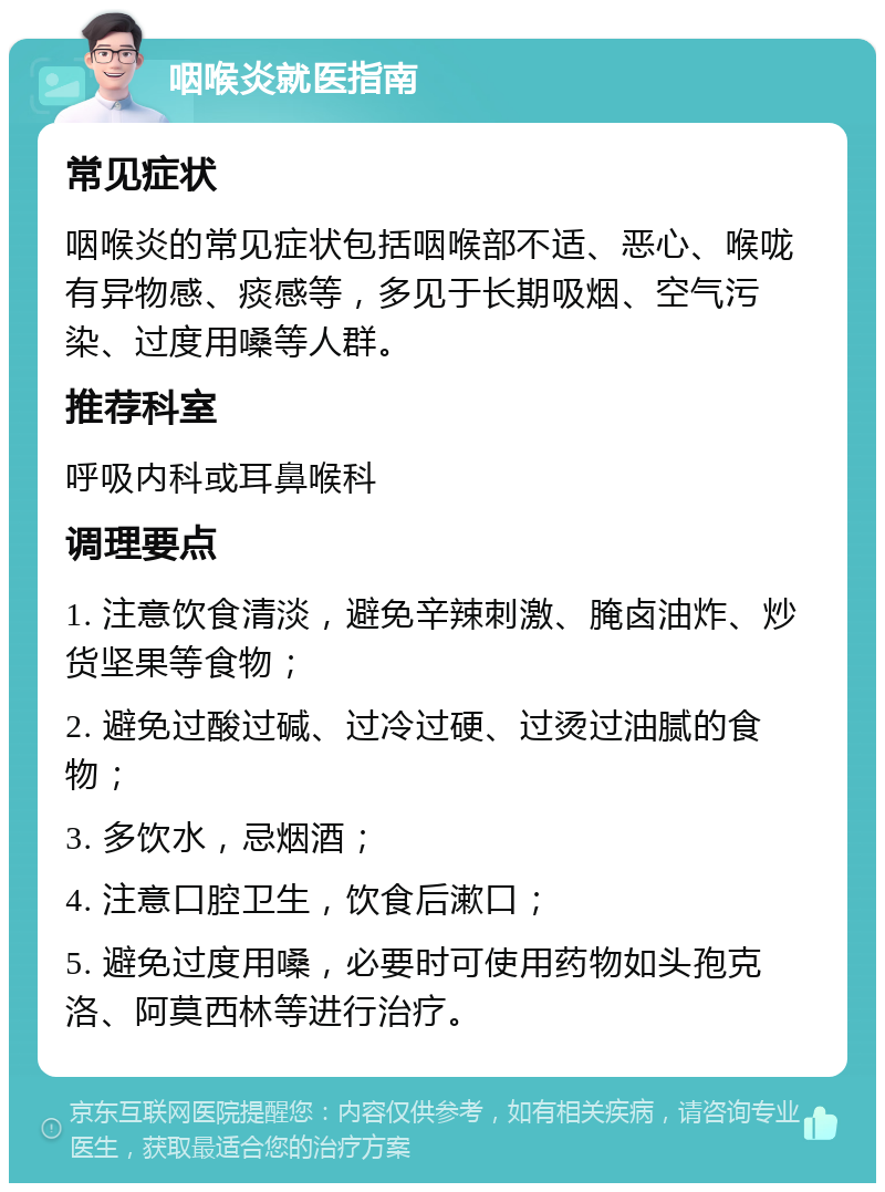 咽喉炎就医指南 常见症状 咽喉炎的常见症状包括咽喉部不适、恶心、喉咙有异物感、痰感等，多见于长期吸烟、空气污染、过度用嗓等人群。 推荐科室 呼吸内科或耳鼻喉科 调理要点 1. 注意饮食清淡，避免辛辣刺激、腌卤油炸、炒货坚果等食物； 2. 避免过酸过碱、过冷过硬、过烫过油腻的食物； 3. 多饮水，忌烟酒； 4. 注意口腔卫生，饮食后漱口； 5. 避免过度用嗓，必要时可使用药物如头孢克洛、阿莫西林等进行治疗。