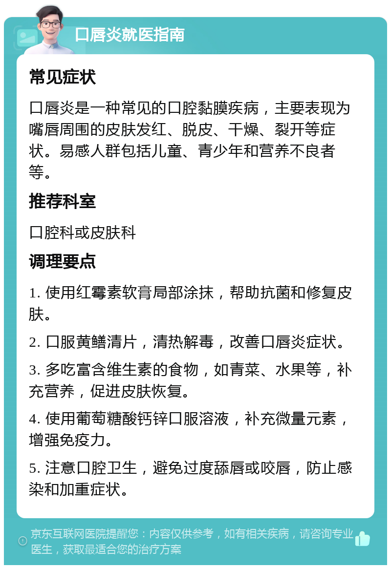 口唇炎就医指南 常见症状 口唇炎是一种常见的口腔黏膜疾病，主要表现为嘴唇周围的皮肤发红、脱皮、干燥、裂开等症状。易感人群包括儿童、青少年和营养不良者等。 推荐科室 口腔科或皮肤科 调理要点 1. 使用红霉素软膏局部涂抹，帮助抗菌和修复皮肤。 2. 口服黄鳝清片，清热解毒，改善口唇炎症状。 3. 多吃富含维生素的食物，如青菜、水果等，补充营养，促进皮肤恢复。 4. 使用葡萄糖酸钙锌口服溶液，补充微量元素，增强免疫力。 5. 注意口腔卫生，避免过度舔唇或咬唇，防止感染和加重症状。