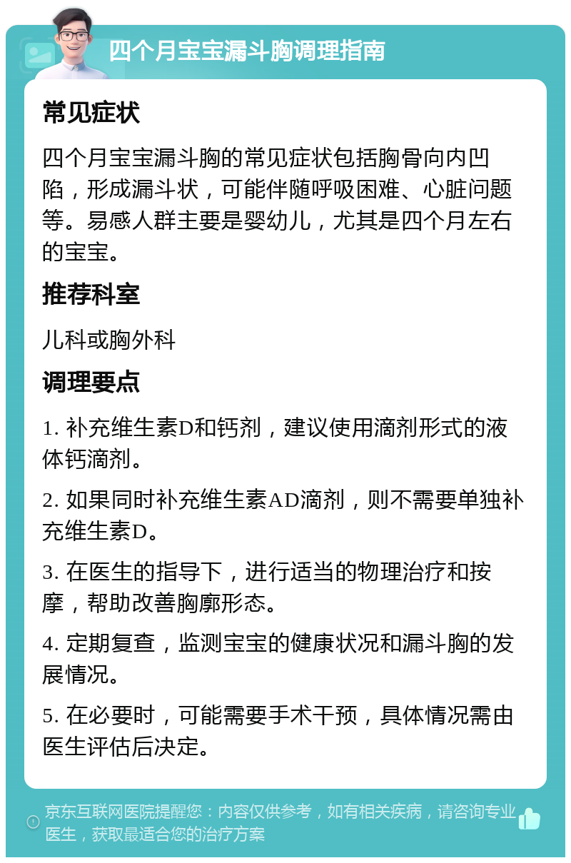 四个月宝宝漏斗胸调理指南 常见症状 四个月宝宝漏斗胸的常见症状包括胸骨向内凹陷，形成漏斗状，可能伴随呼吸困难、心脏问题等。易感人群主要是婴幼儿，尤其是四个月左右的宝宝。 推荐科室 儿科或胸外科 调理要点 1. 补充维生素D和钙剂，建议使用滴剂形式的液体钙滴剂。 2. 如果同时补充维生素AD滴剂，则不需要单独补充维生素D。 3. 在医生的指导下，进行适当的物理治疗和按摩，帮助改善胸廓形态。 4. 定期复查，监测宝宝的健康状况和漏斗胸的发展情况。 5. 在必要时，可能需要手术干预，具体情况需由医生评估后决定。