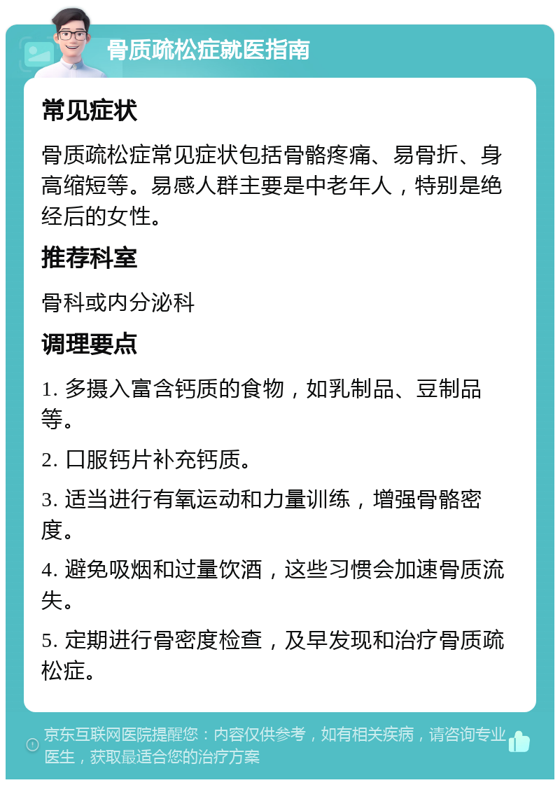 骨质疏松症就医指南 常见症状 骨质疏松症常见症状包括骨骼疼痛、易骨折、身高缩短等。易感人群主要是中老年人，特别是绝经后的女性。 推荐科室 骨科或内分泌科 调理要点 1. 多摄入富含钙质的食物，如乳制品、豆制品等。 2. 口服钙片补充钙质。 3. 适当进行有氧运动和力量训练，增强骨骼密度。 4. 避免吸烟和过量饮酒，这些习惯会加速骨质流失。 5. 定期进行骨密度检查，及早发现和治疗骨质疏松症。