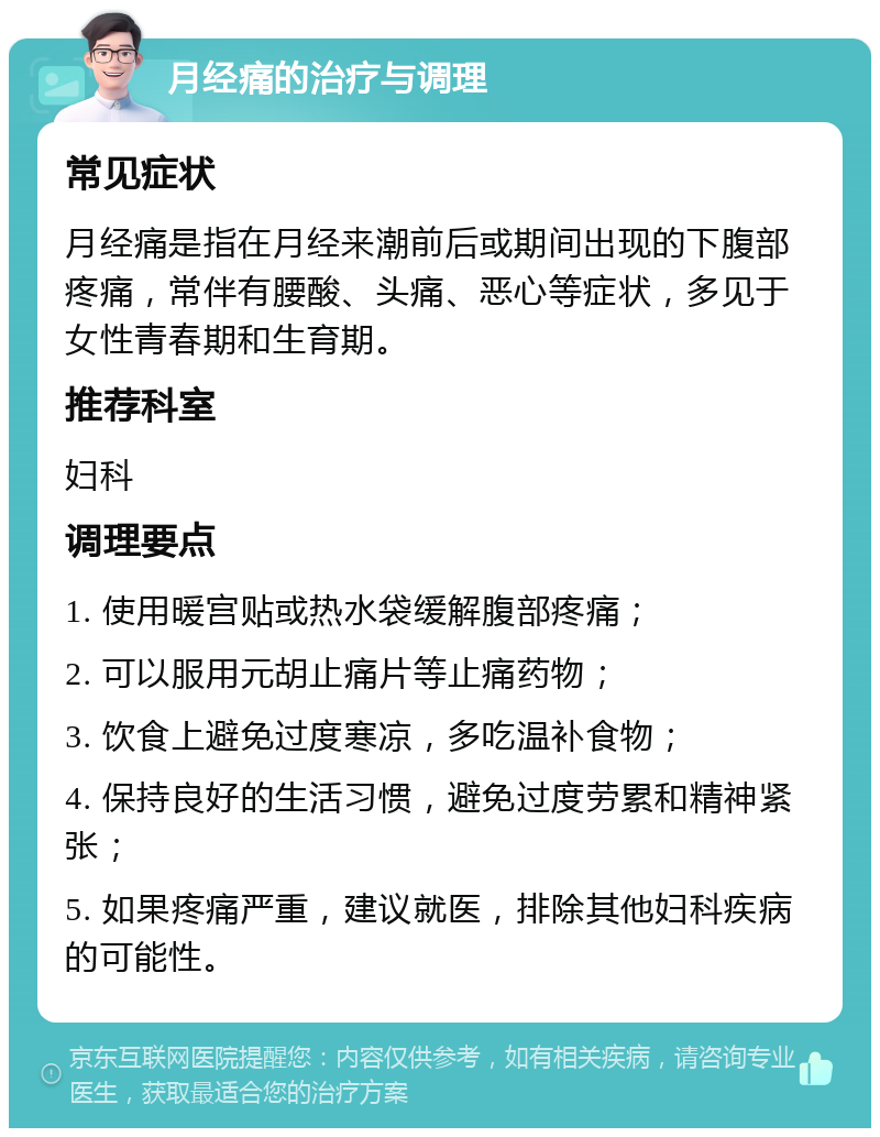 月经痛的治疗与调理 常见症状 月经痛是指在月经来潮前后或期间出现的下腹部疼痛，常伴有腰酸、头痛、恶心等症状，多见于女性青春期和生育期。 推荐科室 妇科 调理要点 1. 使用暖宫贴或热水袋缓解腹部疼痛； 2. 可以服用元胡止痛片等止痛药物； 3. 饮食上避免过度寒凉，多吃温补食物； 4. 保持良好的生活习惯，避免过度劳累和精神紧张； 5. 如果疼痛严重，建议就医，排除其他妇科疾病的可能性。