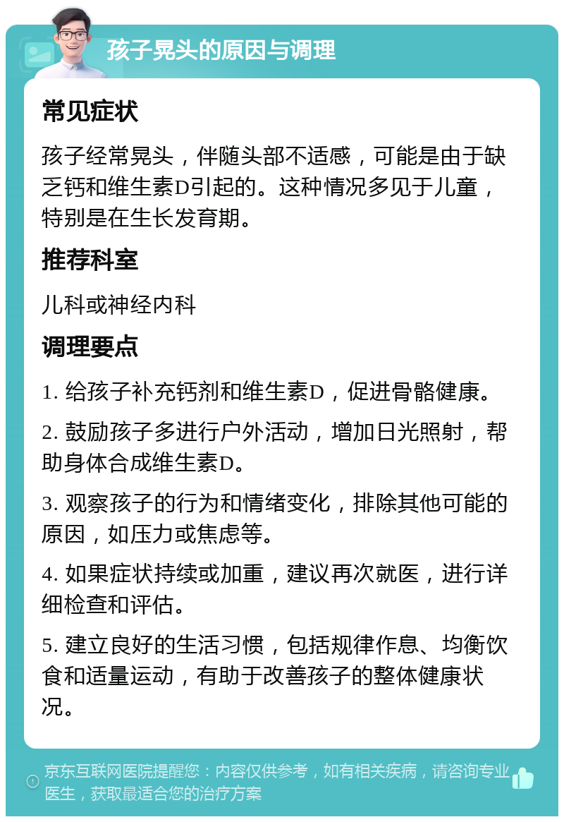 孩子晃头的原因与调理 常见症状 孩子经常晃头，伴随头部不适感，可能是由于缺乏钙和维生素D引起的。这种情况多见于儿童，特别是在生长发育期。 推荐科室 儿科或神经内科 调理要点 1. 给孩子补充钙剂和维生素D，促进骨骼健康。 2. 鼓励孩子多进行户外活动，增加日光照射，帮助身体合成维生素D。 3. 观察孩子的行为和情绪变化，排除其他可能的原因，如压力或焦虑等。 4. 如果症状持续或加重，建议再次就医，进行详细检查和评估。 5. 建立良好的生活习惯，包括规律作息、均衡饮食和适量运动，有助于改善孩子的整体健康状况。