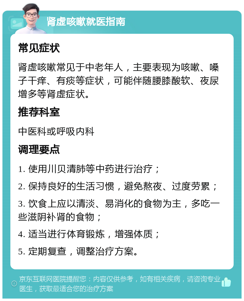 肾虚咳嗽就医指南 常见症状 肾虚咳嗽常见于中老年人，主要表现为咳嗽、嗓子干痒、有痰等症状，可能伴随腰膝酸软、夜尿增多等肾虚症状。 推荐科室 中医科或呼吸内科 调理要点 1. 使用川贝清肺等中药进行治疗； 2. 保持良好的生活习惯，避免熬夜、过度劳累； 3. 饮食上应以清淡、易消化的食物为主，多吃一些滋阴补肾的食物； 4. 适当进行体育锻炼，增强体质； 5. 定期复查，调整治疗方案。