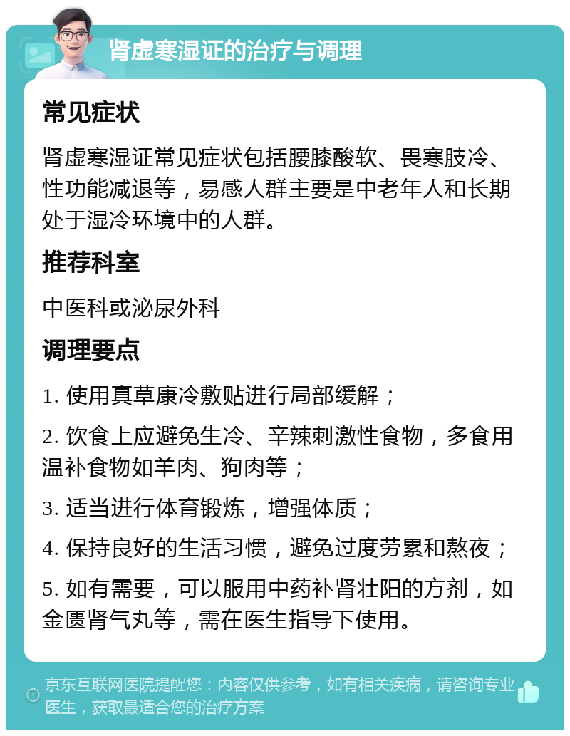 肾虚寒湿证的治疗与调理 常见症状 肾虚寒湿证常见症状包括腰膝酸软、畏寒肢冷、性功能减退等，易感人群主要是中老年人和长期处于湿冷环境中的人群。 推荐科室 中医科或泌尿外科 调理要点 1. 使用真草康冷敷贴进行局部缓解； 2. 饮食上应避免生冷、辛辣刺激性食物，多食用温补食物如羊肉、狗肉等； 3. 适当进行体育锻炼，增强体质； 4. 保持良好的生活习惯，避免过度劳累和熬夜； 5. 如有需要，可以服用中药补肾壮阳的方剂，如金匮肾气丸等，需在医生指导下使用。