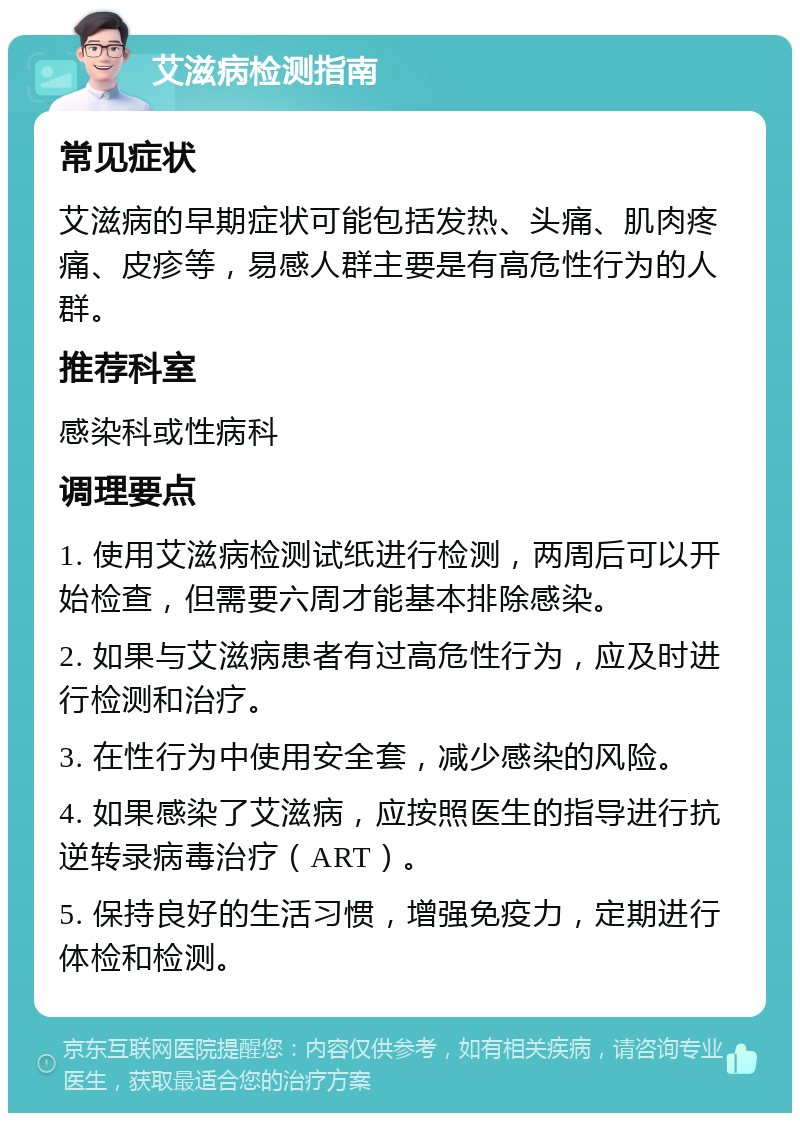 艾滋病检测指南 常见症状 艾滋病的早期症状可能包括发热、头痛、肌肉疼痛、皮疹等，易感人群主要是有高危性行为的人群。 推荐科室 感染科或性病科 调理要点 1. 使用艾滋病检测试纸进行检测，两周后可以开始检查，但需要六周才能基本排除感染。 2. 如果与艾滋病患者有过高危性行为，应及时进行检测和治疗。 3. 在性行为中使用安全套，减少感染的风险。 4. 如果感染了艾滋病，应按照医生的指导进行抗逆转录病毒治疗（ART）。 5. 保持良好的生活习惯，增强免疫力，定期进行体检和检测。