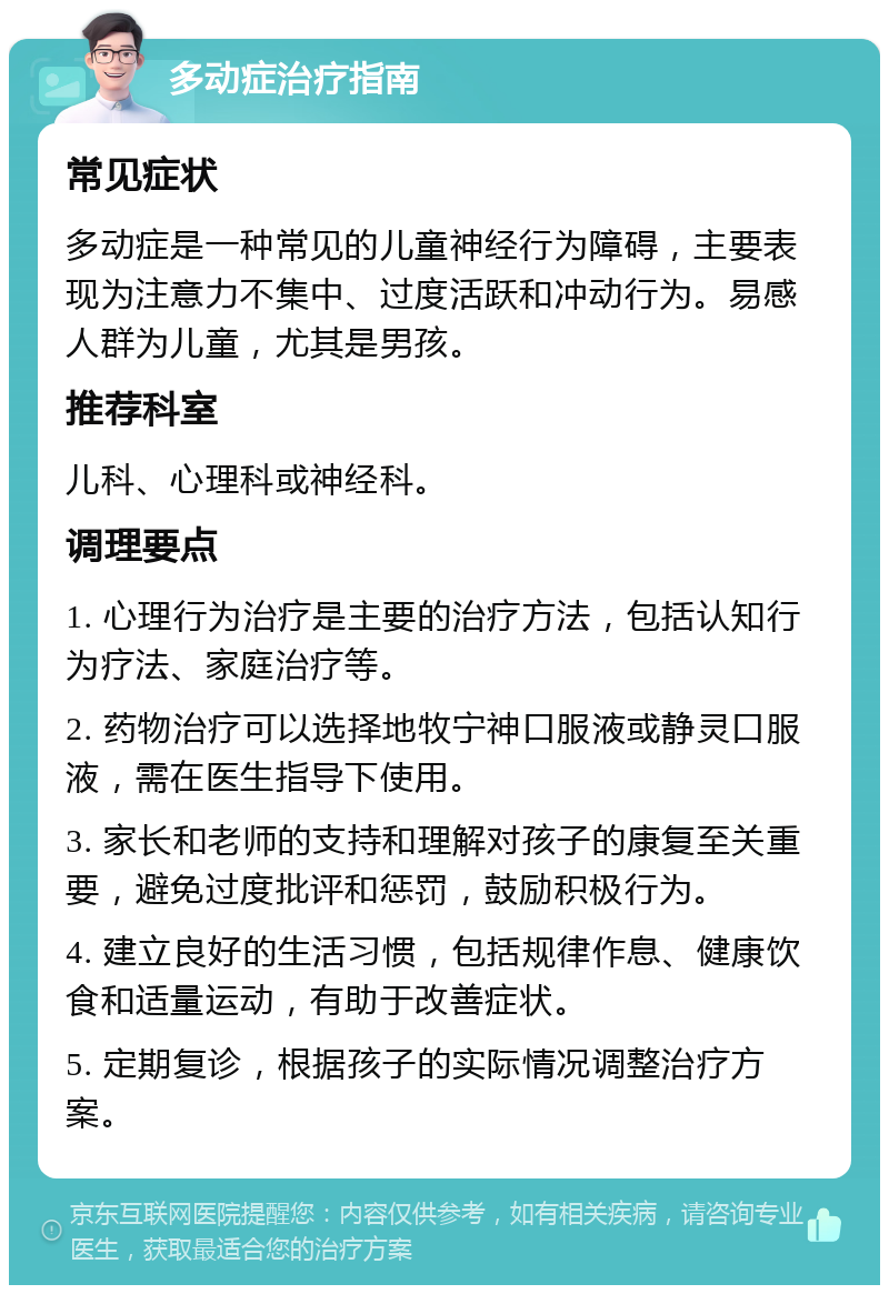 多动症治疗指南 常见症状 多动症是一种常见的儿童神经行为障碍，主要表现为注意力不集中、过度活跃和冲动行为。易感人群为儿童，尤其是男孩。 推荐科室 儿科、心理科或神经科。 调理要点 1. 心理行为治疗是主要的治疗方法，包括认知行为疗法、家庭治疗等。 2. 药物治疗可以选择地牧宁神口服液或静灵口服液，需在医生指导下使用。 3. 家长和老师的支持和理解对孩子的康复至关重要，避免过度批评和惩罚，鼓励积极行为。 4. 建立良好的生活习惯，包括规律作息、健康饮食和适量运动，有助于改善症状。 5. 定期复诊，根据孩子的实际情况调整治疗方案。