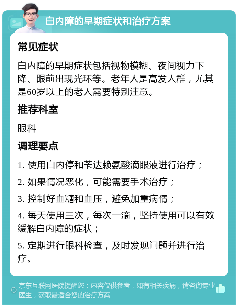 白内障的早期症状和治疗方案 常见症状 白内障的早期症状包括视物模糊、夜间视力下降、眼前出现光环等。老年人是高发人群，尤其是60岁以上的老人需要特别注意。 推荐科室 眼科 调理要点 1. 使用白内停和苄达赖氨酸滴眼液进行治疗； 2. 如果情况恶化，可能需要手术治疗； 3. 控制好血糖和血压，避免加重病情； 4. 每天使用三次，每次一滴，坚持使用可以有效缓解白内障的症状； 5. 定期进行眼科检查，及时发现问题并进行治疗。