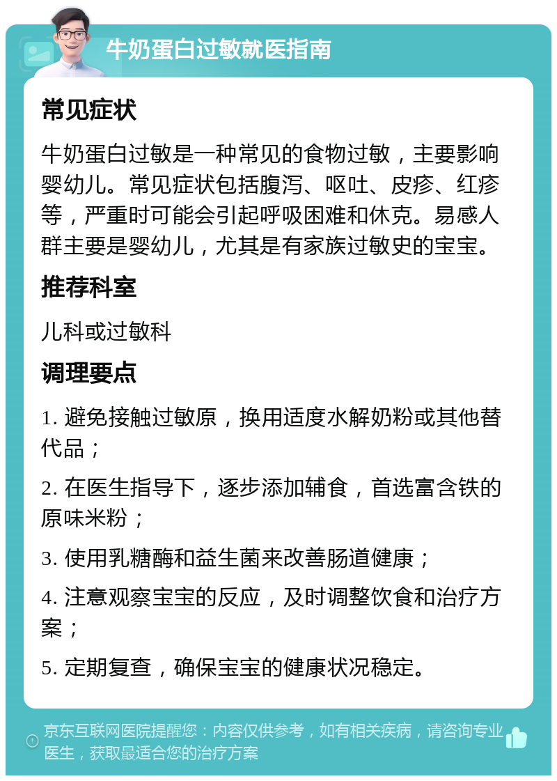 牛奶蛋白过敏就医指南 常见症状 牛奶蛋白过敏是一种常见的食物过敏，主要影响婴幼儿。常见症状包括腹泻、呕吐、皮疹、红疹等，严重时可能会引起呼吸困难和休克。易感人群主要是婴幼儿，尤其是有家族过敏史的宝宝。 推荐科室 儿科或过敏科 调理要点 1. 避免接触过敏原，换用适度水解奶粉或其他替代品； 2. 在医生指导下，逐步添加辅食，首选富含铁的原味米粉； 3. 使用乳糖酶和益生菌来改善肠道健康； 4. 注意观察宝宝的反应，及时调整饮食和治疗方案； 5. 定期复查，确保宝宝的健康状况稳定。