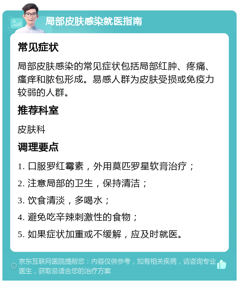 局部皮肤感染就医指南 常见症状 局部皮肤感染的常见症状包括局部红肿、疼痛、瘙痒和脓包形成。易感人群为皮肤受损或免疫力较弱的人群。 推荐科室 皮肤科 调理要点 1. 口服罗红霉素，外用莫匹罗星软膏治疗； 2. 注意局部的卫生，保持清洁； 3. 饮食清淡，多喝水； 4. 避免吃辛辣刺激性的食物； 5. 如果症状加重或不缓解，应及时就医。