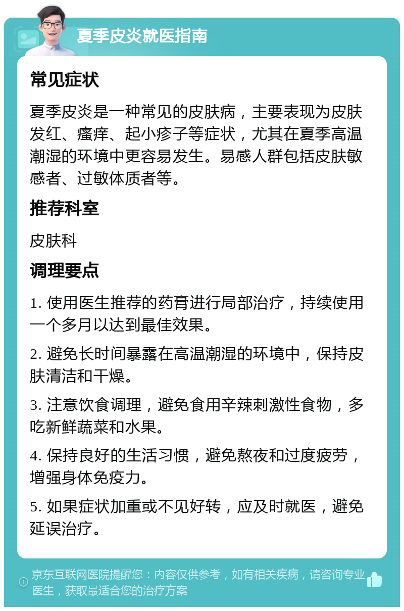 夏季皮炎就医指南 常见症状 夏季皮炎是一种常见的皮肤病，主要表现为皮肤发红、瘙痒、起小疹子等症状，尤其在夏季高温潮湿的环境中更容易发生。易感人群包括皮肤敏感者、过敏体质者等。 推荐科室 皮肤科 调理要点 1. 使用医生推荐的药膏进行局部治疗，持续使用一个多月以达到最佳效果。 2. 避免长时间暴露在高温潮湿的环境中，保持皮肤清洁和干燥。 3. 注意饮食调理，避免食用辛辣刺激性食物，多吃新鲜蔬菜和水果。 4. 保持良好的生活习惯，避免熬夜和过度疲劳，增强身体免疫力。 5. 如果症状加重或不见好转，应及时就医，避免延误治疗。