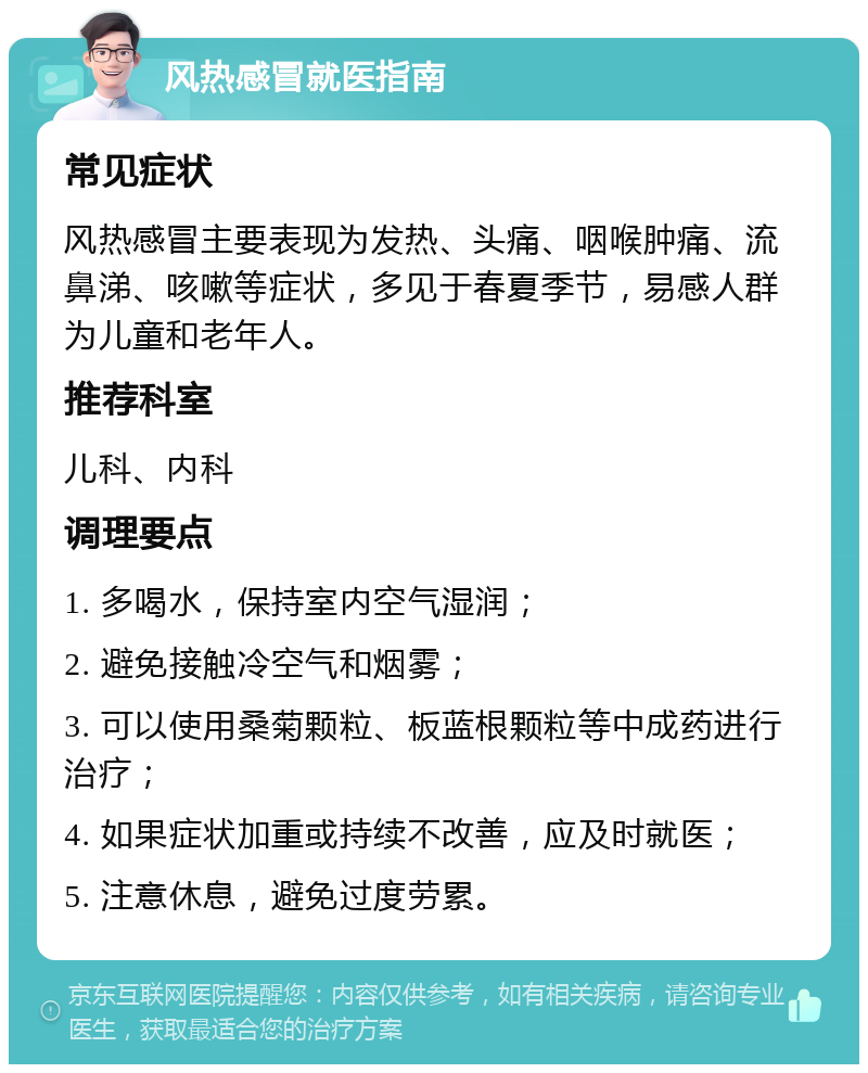 风热感冒就医指南 常见症状 风热感冒主要表现为发热、头痛、咽喉肿痛、流鼻涕、咳嗽等症状，多见于春夏季节，易感人群为儿童和老年人。 推荐科室 儿科、内科 调理要点 1. 多喝水，保持室内空气湿润； 2. 避免接触冷空气和烟雾； 3. 可以使用桑菊颗粒、板蓝根颗粒等中成药进行治疗； 4. 如果症状加重或持续不改善，应及时就医； 5. 注意休息，避免过度劳累。