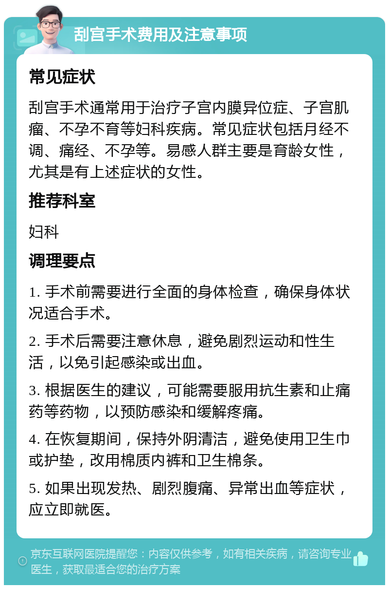 刮宫手术费用及注意事项 常见症状 刮宫手术通常用于治疗子宫内膜异位症、子宫肌瘤、不孕不育等妇科疾病。常见症状包括月经不调、痛经、不孕等。易感人群主要是育龄女性，尤其是有上述症状的女性。 推荐科室 妇科 调理要点 1. 手术前需要进行全面的身体检查，确保身体状况适合手术。 2. 手术后需要注意休息，避免剧烈运动和性生活，以免引起感染或出血。 3. 根据医生的建议，可能需要服用抗生素和止痛药等药物，以预防感染和缓解疼痛。 4. 在恢复期间，保持外阴清洁，避免使用卫生巾或护垫，改用棉质内裤和卫生棉条。 5. 如果出现发热、剧烈腹痛、异常出血等症状，应立即就医。