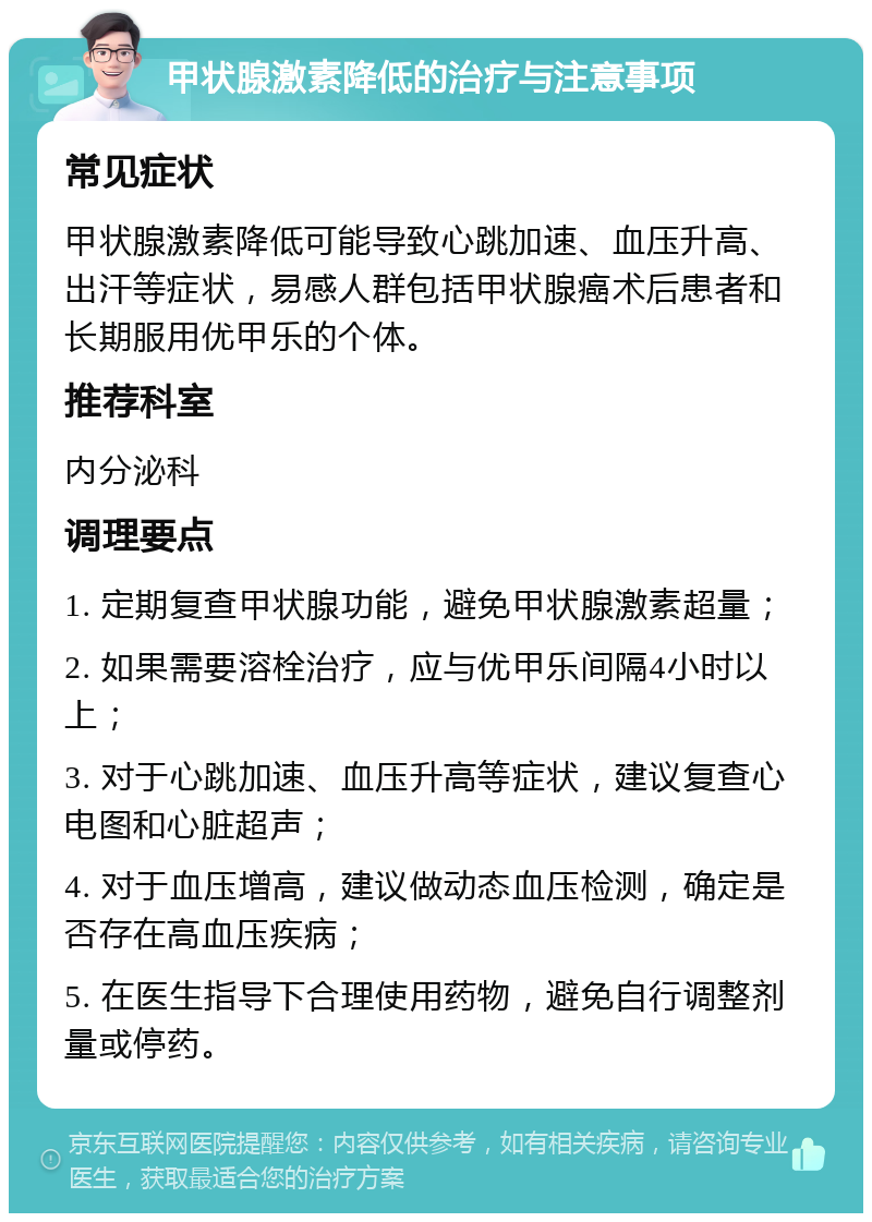 甲状腺激素降低的治疗与注意事项 常见症状 甲状腺激素降低可能导致心跳加速、血压升高、出汗等症状，易感人群包括甲状腺癌术后患者和长期服用优甲乐的个体。 推荐科室 内分泌科 调理要点 1. 定期复查甲状腺功能，避免甲状腺激素超量； 2. 如果需要溶栓治疗，应与优甲乐间隔4小时以上； 3. 对于心跳加速、血压升高等症状，建议复查心电图和心脏超声； 4. 对于血压增高，建议做动态血压检测，确定是否存在高血压疾病； 5. 在医生指导下合理使用药物，避免自行调整剂量或停药。