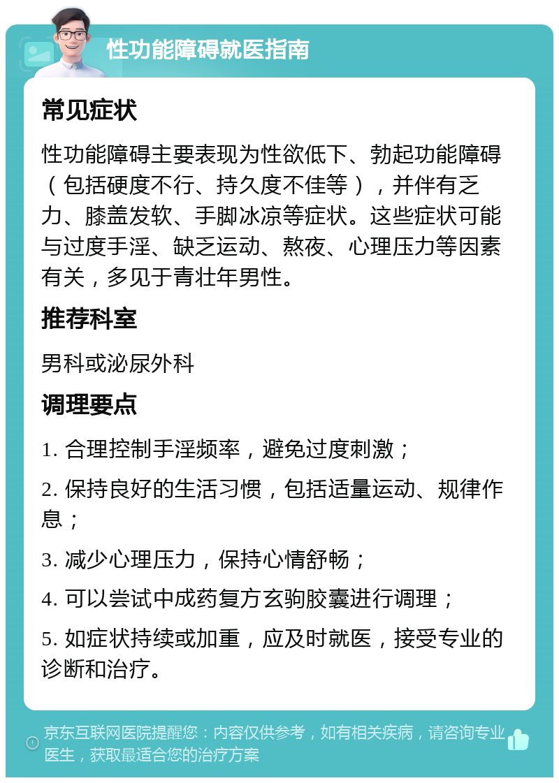 性功能障碍就医指南 常见症状 性功能障碍主要表现为性欲低下、勃起功能障碍（包括硬度不行、持久度不佳等），并伴有乏力、膝盖发软、手脚冰凉等症状。这些症状可能与过度手淫、缺乏运动、熬夜、心理压力等因素有关，多见于青壮年男性。 推荐科室 男科或泌尿外科 调理要点 1. 合理控制手淫频率，避免过度刺激； 2. 保持良好的生活习惯，包括适量运动、规律作息； 3. 减少心理压力，保持心情舒畅； 4. 可以尝试中成药复方玄驹胶囊进行调理； 5. 如症状持续或加重，应及时就医，接受专业的诊断和治疗。