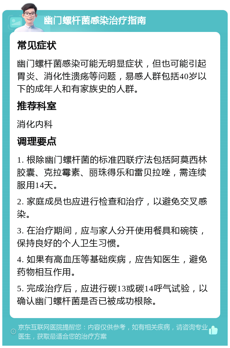 幽门螺杆菌感染治疗指南 常见症状 幽门螺杆菌感染可能无明显症状，但也可能引起胃炎、消化性溃疡等问题，易感人群包括40岁以下的成年人和有家族史的人群。 推荐科室 消化内科 调理要点 1. 根除幽门螺杆菌的标准四联疗法包括阿莫西林胶囊、克拉霉素、丽珠得乐和雷贝拉唑，需连续服用14天。 2. 家庭成员也应进行检查和治疗，以避免交叉感染。 3. 在治疗期间，应与家人分开使用餐具和碗筷，保持良好的个人卫生习惯。 4. 如果有高血压等基础疾病，应告知医生，避免药物相互作用。 5. 完成治疗后，应进行碳13或碳14呼气试验，以确认幽门螺杆菌是否已被成功根除。