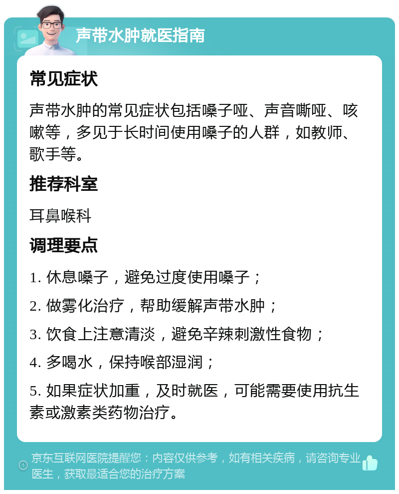 声带水肿就医指南 常见症状 声带水肿的常见症状包括嗓子哑、声音嘶哑、咳嗽等，多见于长时间使用嗓子的人群，如教师、歌手等。 推荐科室 耳鼻喉科 调理要点 1. 休息嗓子，避免过度使用嗓子； 2. 做雾化治疗，帮助缓解声带水肿； 3. 饮食上注意清淡，避免辛辣刺激性食物； 4. 多喝水，保持喉部湿润； 5. 如果症状加重，及时就医，可能需要使用抗生素或激素类药物治疗。