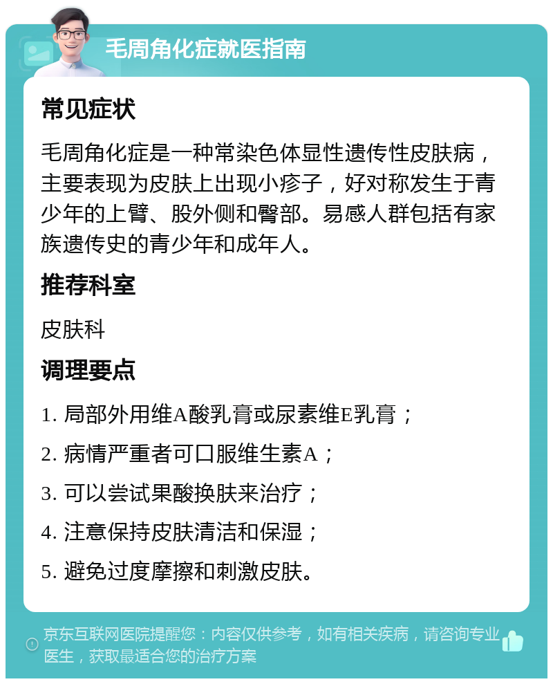 毛周角化症就医指南 常见症状 毛周角化症是一种常染色体显性遗传性皮肤病，主要表现为皮肤上出现小疹子，好对称发生于青少年的上臂、股外侧和臀部。易感人群包括有家族遗传史的青少年和成年人。 推荐科室 皮肤科 调理要点 1. 局部外用维A酸乳膏或尿素维E乳膏； 2. 病情严重者可口服维生素A； 3. 可以尝试果酸换肤来治疗； 4. 注意保持皮肤清洁和保湿； 5. 避免过度摩擦和刺激皮肤。