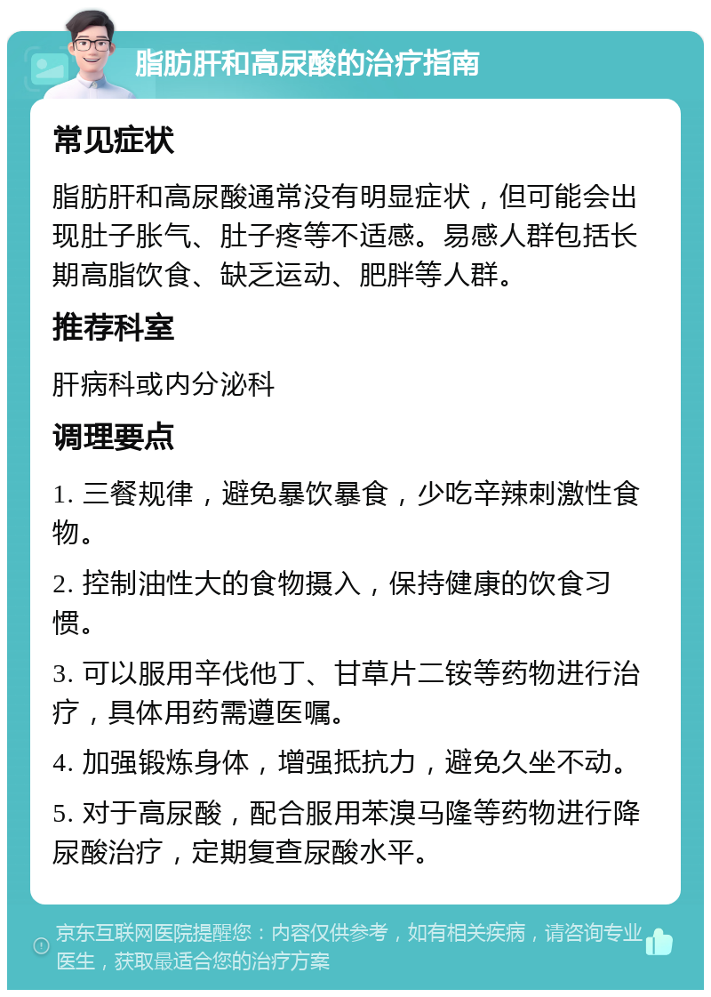 脂肪肝和高尿酸的治疗指南 常见症状 脂肪肝和高尿酸通常没有明显症状，但可能会出现肚子胀气、肚子疼等不适感。易感人群包括长期高脂饮食、缺乏运动、肥胖等人群。 推荐科室 肝病科或内分泌科 调理要点 1. 三餐规律，避免暴饮暴食，少吃辛辣刺激性食物。 2. 控制油性大的食物摄入，保持健康的饮食习惯。 3. 可以服用辛伐他丁、甘草片二铵等药物进行治疗，具体用药需遵医嘱。 4. 加强锻炼身体，增强抵抗力，避免久坐不动。 5. 对于高尿酸，配合服用苯溴马隆等药物进行降尿酸治疗，定期复查尿酸水平。