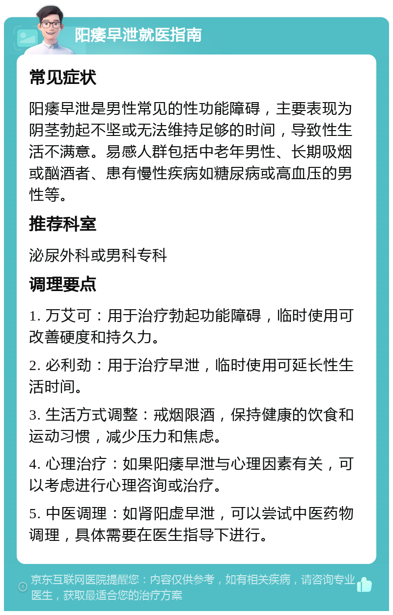 阳痿早泄就医指南 常见症状 阳痿早泄是男性常见的性功能障碍，主要表现为阴茎勃起不坚或无法维持足够的时间，导致性生活不满意。易感人群包括中老年男性、长期吸烟或酗酒者、患有慢性疾病如糖尿病或高血压的男性等。 推荐科室 泌尿外科或男科专科 调理要点 1. 万艾可：用于治疗勃起功能障碍，临时使用可改善硬度和持久力。 2. 必利劲：用于治疗早泄，临时使用可延长性生活时间。 3. 生活方式调整：戒烟限酒，保持健康的饮食和运动习惯，减少压力和焦虑。 4. 心理治疗：如果阳痿早泄与心理因素有关，可以考虑进行心理咨询或治疗。 5. 中医调理：如肾阳虚早泄，可以尝试中医药物调理，具体需要在医生指导下进行。