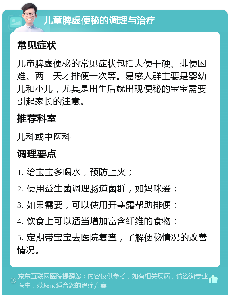 儿童脾虚便秘的调理与治疗 常见症状 儿童脾虚便秘的常见症状包括大便干硬、排便困难、两三天才排便一次等。易感人群主要是婴幼儿和小儿，尤其是出生后就出现便秘的宝宝需要引起家长的注意。 推荐科室 儿科或中医科 调理要点 1. 给宝宝多喝水，预防上火； 2. 使用益生菌调理肠道菌群，如妈咪爱； 3. 如果需要，可以使用开塞露帮助排便； 4. 饮食上可以适当增加富含纤维的食物； 5. 定期带宝宝去医院复查，了解便秘情况的改善情况。