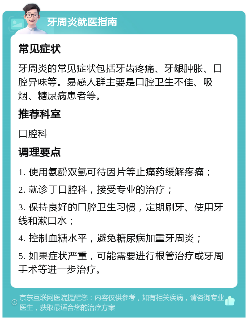 牙周炎就医指南 常见症状 牙周炎的常见症状包括牙齿疼痛、牙龈肿胀、口腔异味等。易感人群主要是口腔卫生不佳、吸烟、糖尿病患者等。 推荐科室 口腔科 调理要点 1. 使用氨酚双氢可待因片等止痛药缓解疼痛； 2. 就诊于口腔科，接受专业的治疗； 3. 保持良好的口腔卫生习惯，定期刷牙、使用牙线和漱口水； 4. 控制血糖水平，避免糖尿病加重牙周炎； 5. 如果症状严重，可能需要进行根管治疗或牙周手术等进一步治疗。