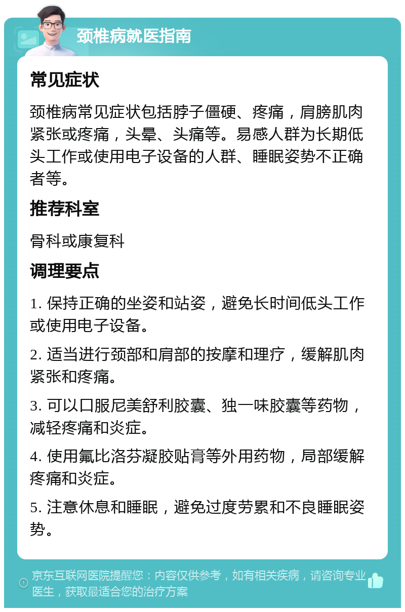 颈椎病就医指南 常见症状 颈椎病常见症状包括脖子僵硬、疼痛，肩膀肌肉紧张或疼痛，头晕、头痛等。易感人群为长期低头工作或使用电子设备的人群、睡眠姿势不正确者等。 推荐科室 骨科或康复科 调理要点 1. 保持正确的坐姿和站姿，避免长时间低头工作或使用电子设备。 2. 适当进行颈部和肩部的按摩和理疗，缓解肌肉紧张和疼痛。 3. 可以口服尼美舒利胶囊、独一味胶囊等药物，减轻疼痛和炎症。 4. 使用氟比洛芬凝胶贴膏等外用药物，局部缓解疼痛和炎症。 5. 注意休息和睡眠，避免过度劳累和不良睡眠姿势。